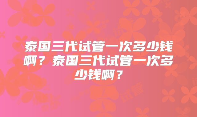 泰国三代试管一次多少钱啊？泰国三代试管一次多少钱啊？