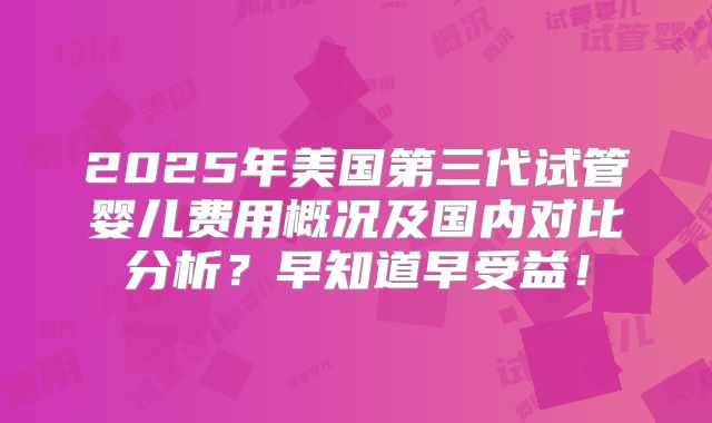 2025年美国第三代试管婴儿费用概况及国内对比分析？早知道早受益！