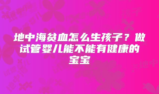 地中海贫血怎么生孩子？做试管婴儿能不能有健康的宝宝
