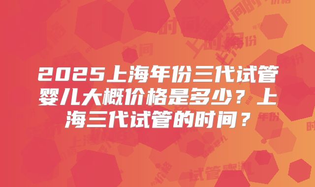 2025上海年份三代试管婴儿大概价格是多少？上海三代试管的时间？