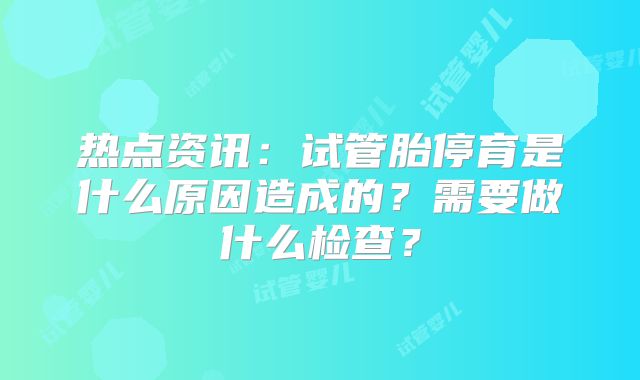 热点资讯：试管胎停育是什么原因造成的？需要做什么检查？