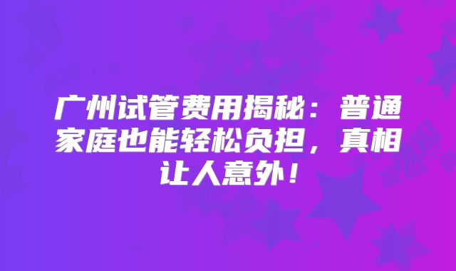 广州试管费用揭秘：普通家庭也能轻松负担，真相让人意外！