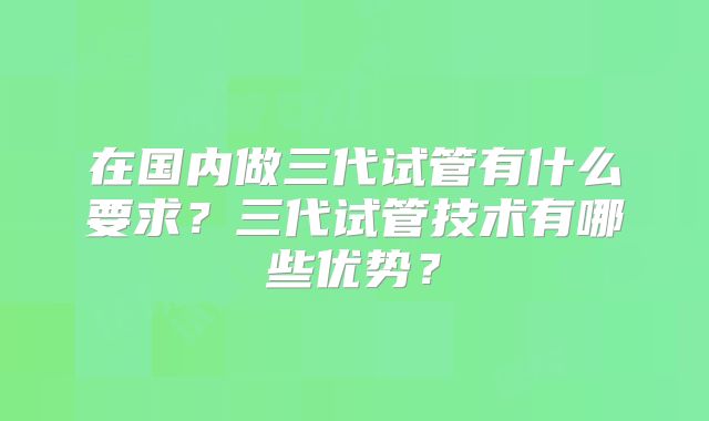 在国内做三代试管有什么要求？三代试管技术有哪些优势？