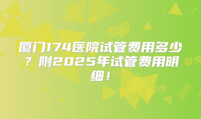 厦门174医院试管费用多少？附2025年试管费用明细！