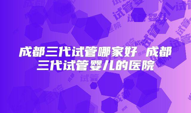成都三代试管哪家好 成都三代试管婴儿的医院