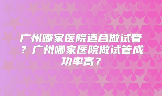 广州哪家医院适合做试管？广州哪家医院做试管成功率高？