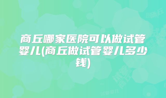 商丘哪家医院可以做试管婴儿(商丘做试管婴儿多少钱)