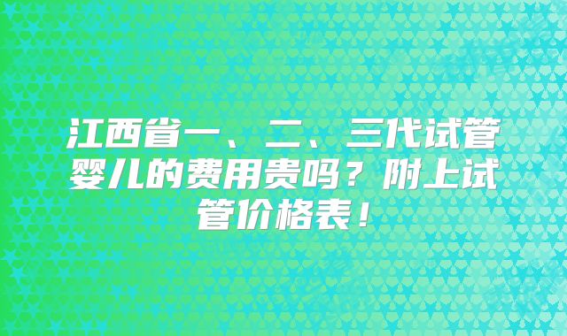 江西省一、二、三代试管婴儿的费用贵吗？附上试管价格表！