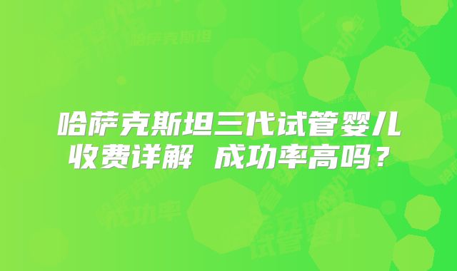 哈萨克斯坦三代试管婴儿收费详解 成功率高吗?