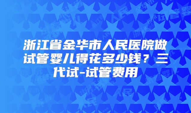 浙江省金华市人民医院做试管婴儿得花多少钱？三代试-试管费用