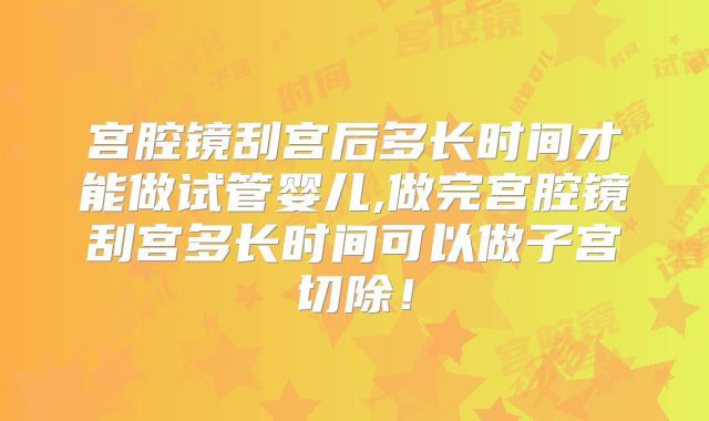 宫腔镜刮宫后多长时间才能做试管婴儿,做完宫腔镜刮宫多长时间可以做子宫切除！