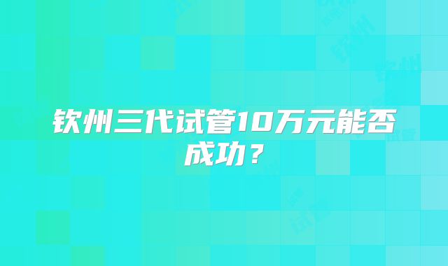 钦州三代试管10万元能否成功？