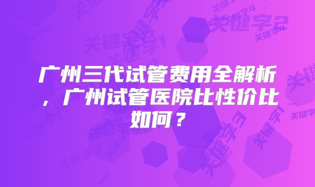 广州三代试管费用全解析，广州试管医院比性价比如何？