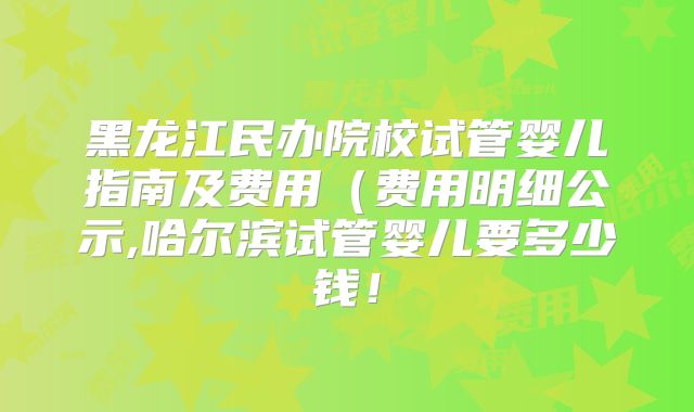 黑龙江民办院校试管婴儿指南及费用（费用明细公示,哈尔滨试管婴儿要多少钱！