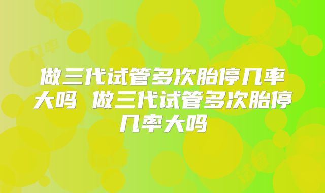 做三代试管多次胎停几率大吗 做三代试管多次胎停几率大吗