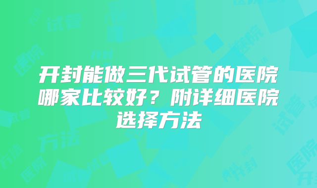 开封能做三代试管的医院哪家比较好？附详细医院选择方法