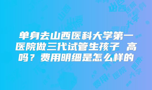 单身去山西医科大学第一医院做三代试管生孩子 高吗？费用明细是怎么样的