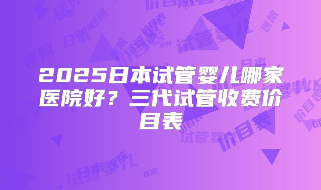 2025日本试管婴儿哪家医院好？三代试管收费价目表