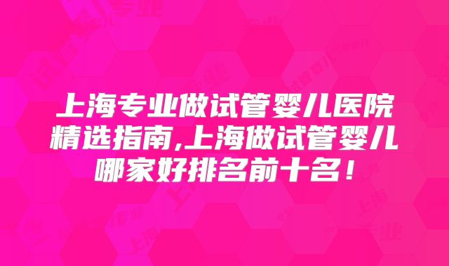 上海专业做试管婴儿医院精选指南,上海做试管婴儿哪家好排名前十名！