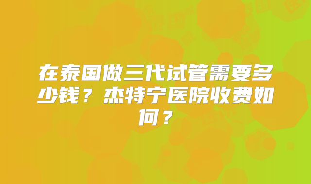 在泰国做三代试管需要多少钱？杰特宁医院收费如何？