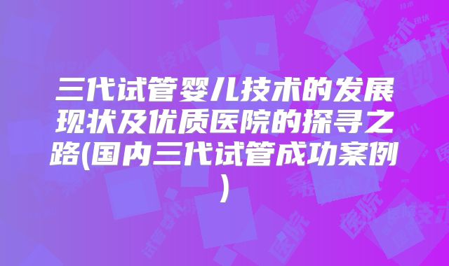 三代试管婴儿技术的发展现状及优质医院的探寻之路(国内三代试管成功案例)