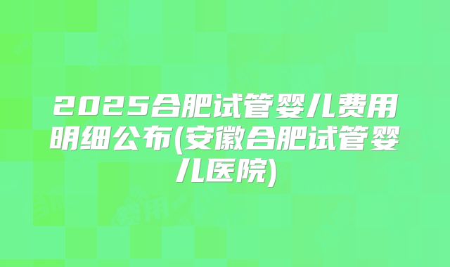 2025合肥试管婴儿费用明细公布(安徽合肥试管婴儿医院)