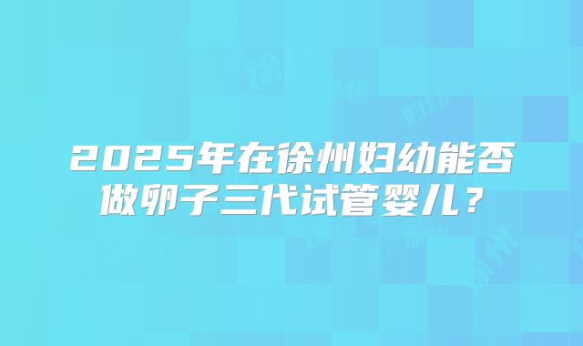 2025年在徐州妇幼能否做卵子三代试管婴儿?