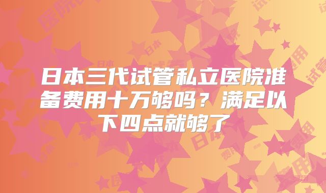 日本三代试管私立医院准备费用十万够吗？满足以下四点就够了