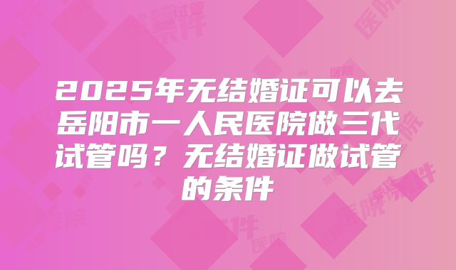 2025年无结婚证可以去岳阳市一人民医院做三代试管吗？无结婚证做试管的条件