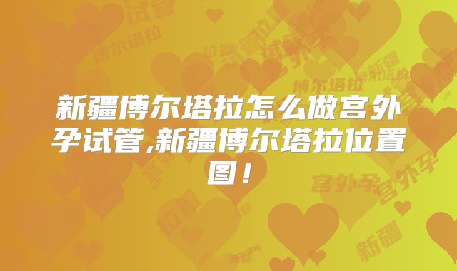 新疆博尔塔拉怎么做宫外孕试管,新疆博尔塔拉位置图！