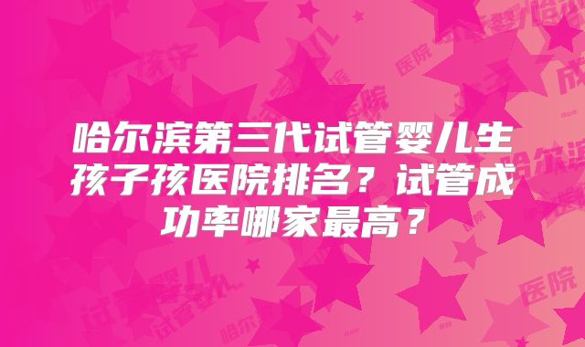 哈尔滨第三代试管婴儿生孩子孩医院排名？试管成功率哪家最高？