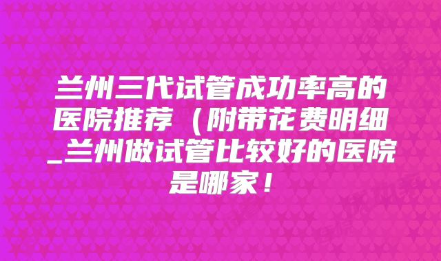 兰州三代试管成功率高的医院推荐(附带花费明细_兰州做试管比较好的医院是哪家!