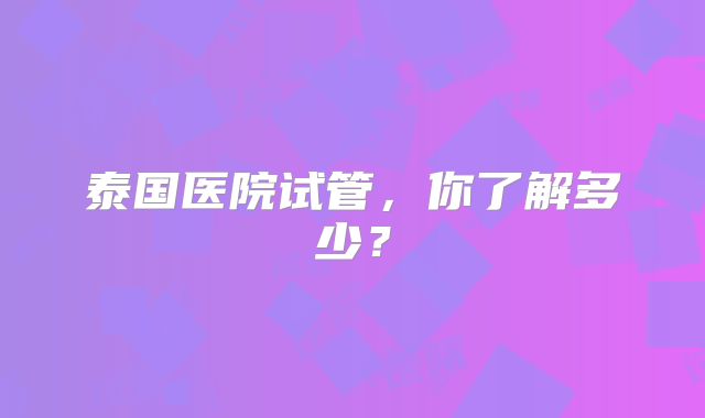泰国医院试管,你了解多少?
