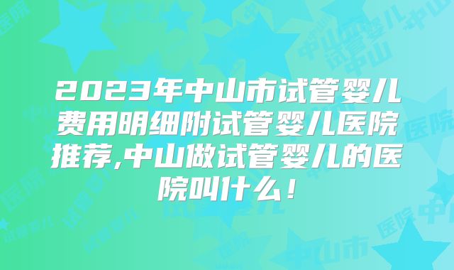 2023年中山市试管婴儿费用明细附试管婴儿医院推荐,中山做试管婴儿的医院叫什么！