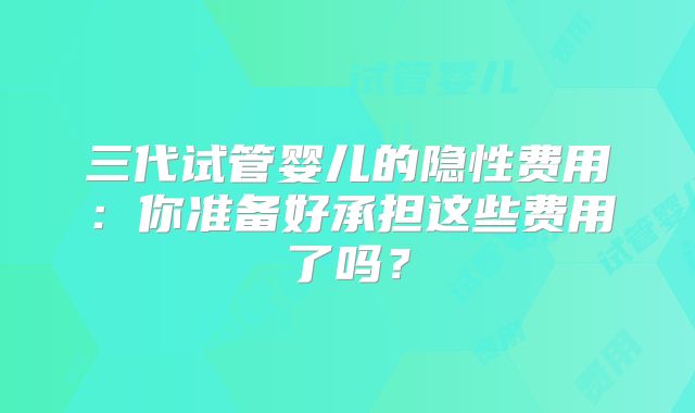 三代试管婴儿的隐性费用：你准备好承担这些费用了吗？