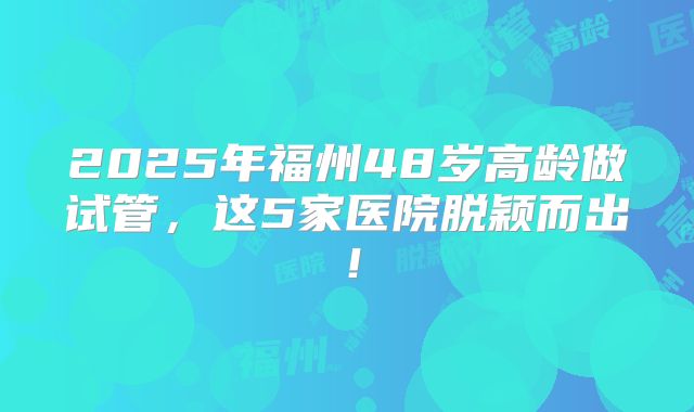 2025年福州48岁高龄做试管，这5家医院脱颖而出！