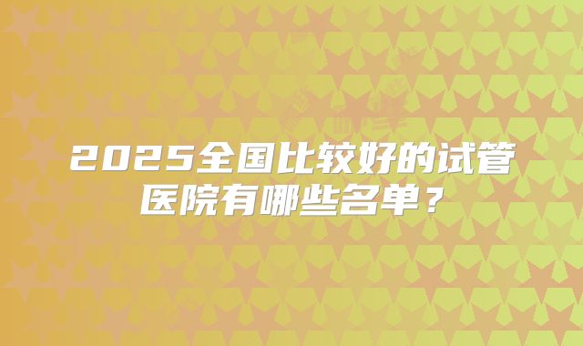 2025全国比较好的试管医院有哪些名单？