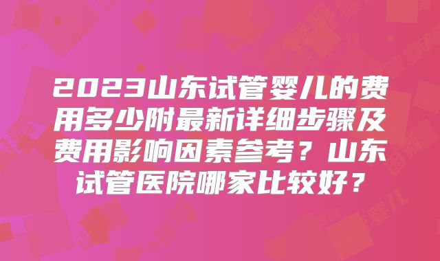 2023山东试管婴儿的费用多少附最新详细步骤及费用影响因素参考?山东试管医院哪家比较好?