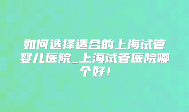 如何选择适合的上海试管婴儿医院_上海试管医院哪个好!
