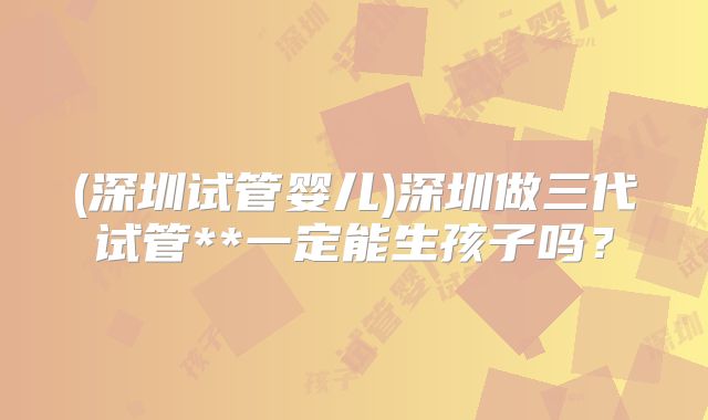 (深圳试管婴儿)深圳做三代试管**一定能生孩子吗？