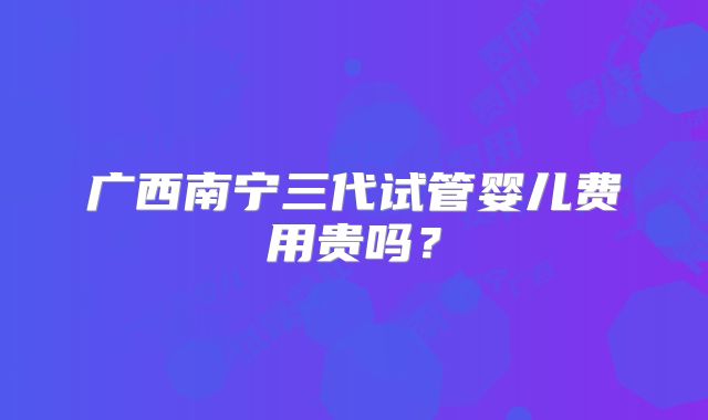 广西南宁三代试管婴儿费用贵吗？