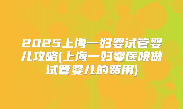 2025上海一妇婴试管婴儿攻略(上海一妇婴医院做试管婴儿的费用)