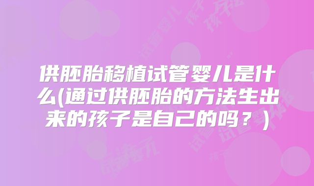 供胚胎移植试管婴儿是什么(通过供胚胎的方法生出来的孩子是自己的吗？)