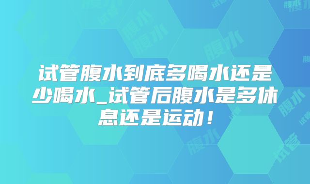 试管腹水到底多喝水还是少喝水_试管后腹水是多休息还是运动！