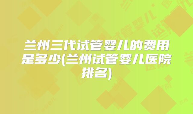 兰州三代试管婴儿的费用是多少(兰州试管婴儿医院排名)