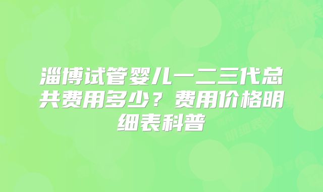 淄博试管婴儿一二三代总共费用多少?费用价格明细表科普