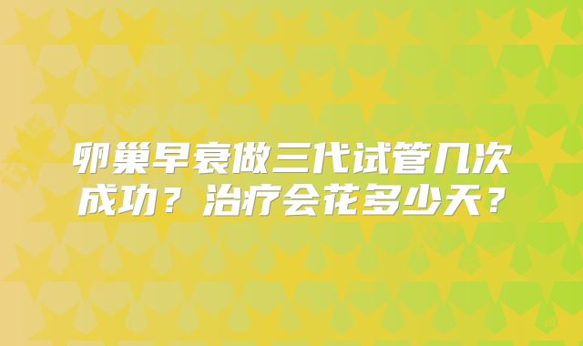 卵巢早衰做三代试管几次成功？治疗会花多少天？