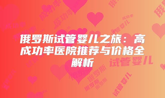 俄罗斯试管婴儿之旅：高成功率医院推荐与价格全解析