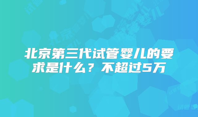 北京第三代试管婴儿的要求是什么?不超过5万