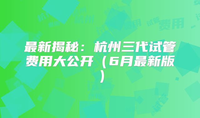 最新揭秘：杭州三代试管费用大公开（6月最新版）
